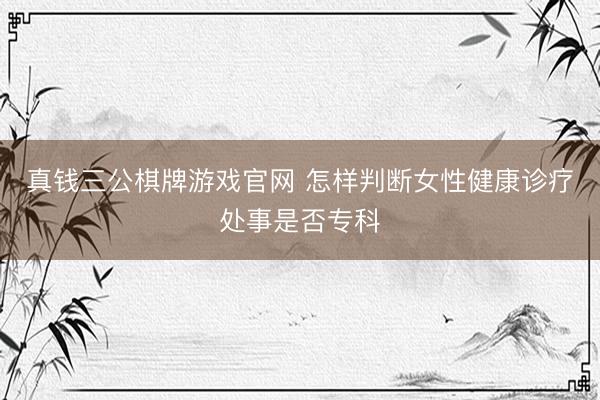 真钱三公棋牌游戏官网 怎样判断女性健康诊疗处事是否专科