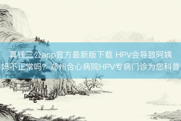 真钱三公app官方最新版下载 HPV会导致阿姨妈不正常吗？郑州合心病院HPV专病门诊为您科普
