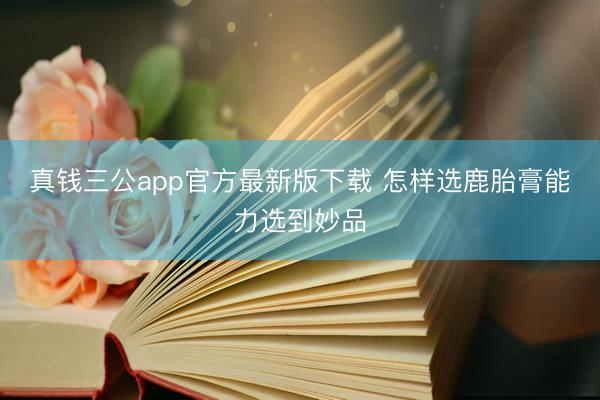 真钱三公app官方最新版下载 怎样选鹿胎膏能力选到妙品
