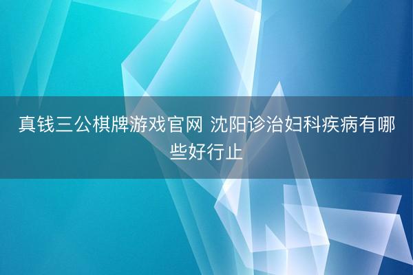 真钱三公棋牌游戏官网 沈阳诊治妇科疾病有哪些好行止