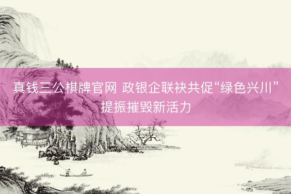 真钱三公棋牌官网 政银企联袂共促“绿色兴川”提振摧毁新活力