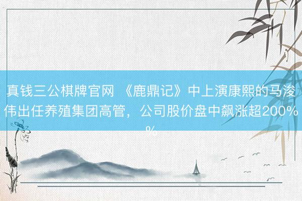 真钱三公棋牌官网 《鹿鼎记》中上演康熙的马浚伟出任养殖集团高管,公司股价盘中飙涨超200%