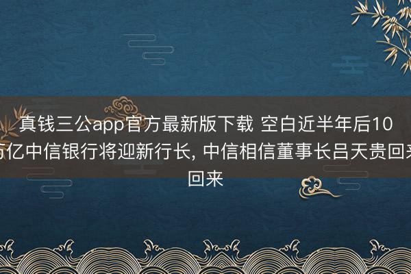真钱三公app官方最新版下载 空白近半年后10万亿中信银行将迎新行长, 中信相信董事长吕天贵回来