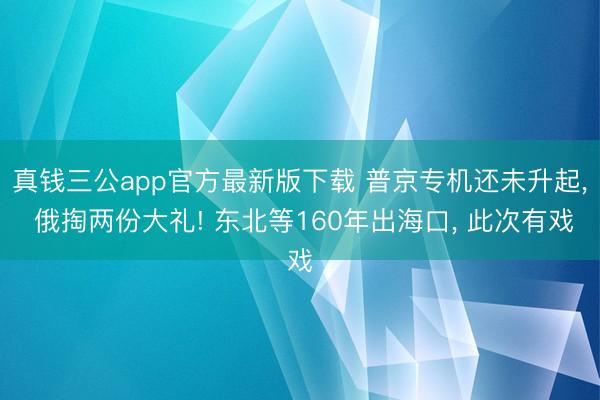 真钱三公app官方最新版下载 普京专机还未升起， 俄掏两份大礼! 东北等160年出海口， 此次有戏