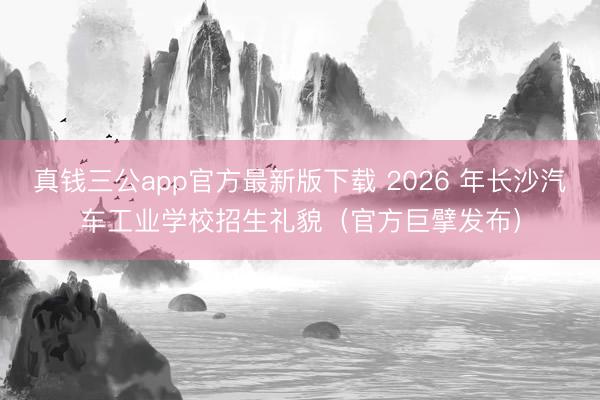 真钱三公app官方最新版下载 2026 年长沙汽车工业学校招生礼貌（官方巨擘发布）
