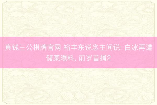 真钱三公棋牌官网 裕丰东说念主间说: 白冰再遭储某曝料, 前岁首捐2