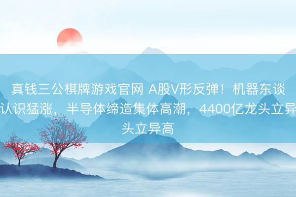 真钱三公棋牌游戏官网 A股V形反弹!机器东谈主认识猛涨,半导体缔造集体高潮,4400亿龙头立异高