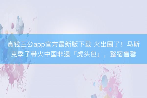真钱三公app官方最新版下载 火出圈了！马斯克季子带火中国非遗「虎头包」，整宿售罄