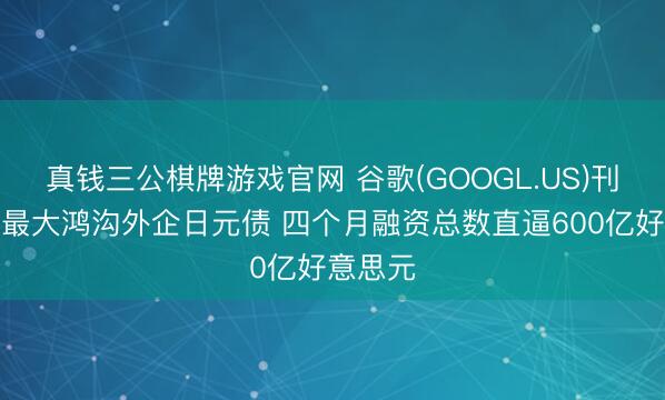 真钱三公棋牌游戏官网 谷歌(GOOGL.US)刊行史上最大鸿沟外企日元债 四个月融资总数直逼600亿好意思元