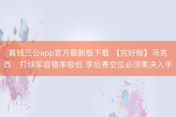 真钱三公app官方最新版下载 【完好版】马克西：打绿军容错率极低 季后赛空位必须果决入手