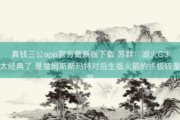 真钱三公app官方最新版下载 苏群：湖火G3太经典了 是詹姆斯斯玛特对后生版火箭的终极较量