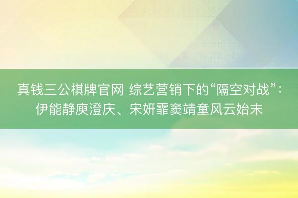 真钱三公棋牌官网 综艺营销下的“隔空对战”:伊能静庾澄庆、宋妍霏窦靖童风云始末