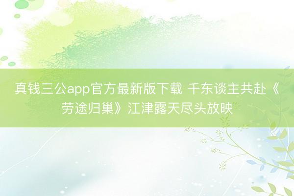 真钱三公app官方最新版下载 千东谈主共赴《劳途归巢》江津露天尽头放映