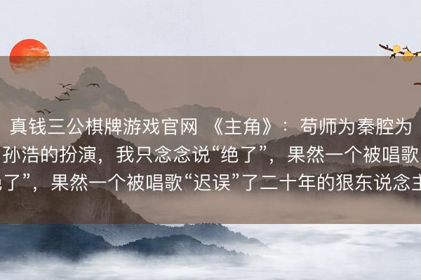 真钱三公棋牌游戏官网 《主角》：苟师为秦腔为易仙女断气戏台，看了孙浩的扮演，我只念念说“绝了”，果然一个被唱歌“迟误”了二十年的狠东说念主。