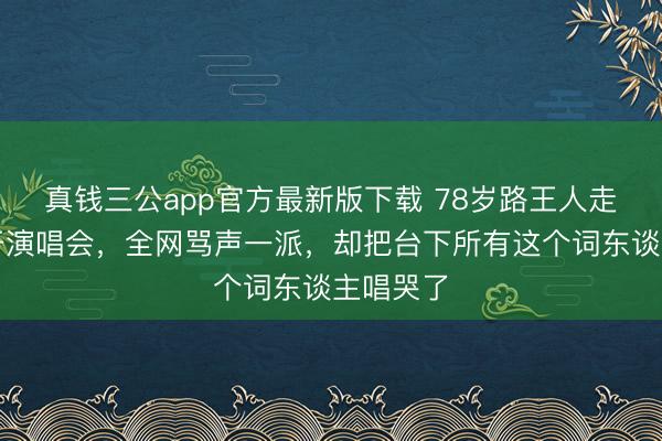 真钱三公app官方最新版下载 78岁路王人走不稳还开演唱会,全网骂声一派,却把台下所有这个词东谈主唱哭了