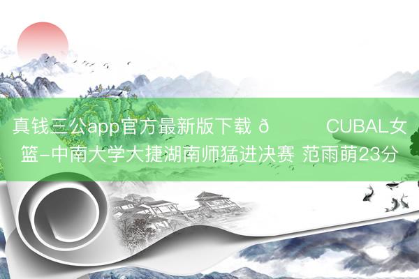 真钱三公app官方最新版下载 🏀CUBAL女篮-中南大学大捷湖南师猛进决赛 范雨萌23分