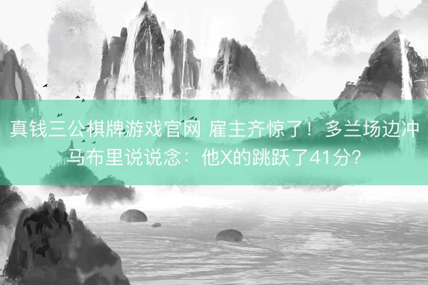 真钱三公棋牌游戏官网 雇主齐惊了！多兰场边冲马布里说说念：他X的跳跃了41分？
