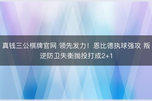 真钱三公棋牌官网 领先发力！恩比德执球强攻 叛逆防卫失衡抛投打成2+1
