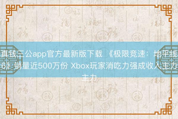 真钱三公app官方最新版下载 《极限竞速：地平线6》销量近500万份 Xbox玩家消吃力强成收入主力