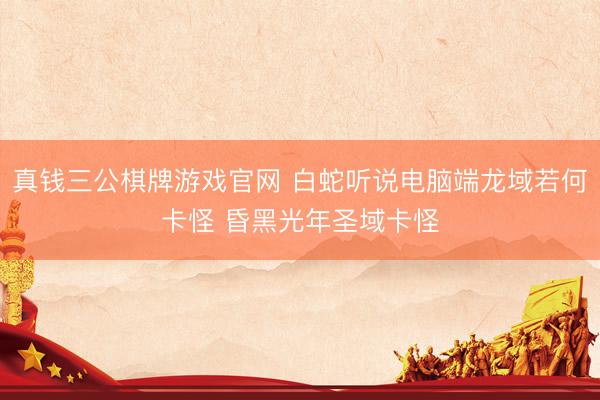 真钱三公棋牌游戏官网 白蛇听说电脑端龙域若何卡怪 昏黑光年圣域卡怪