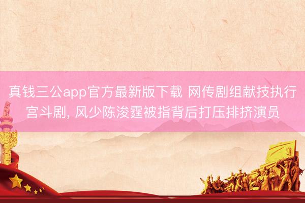 真钱三公app官方最新版下载 网传剧组献技执行宫斗剧, 风少陈浚霆被指背后打压排挤演员