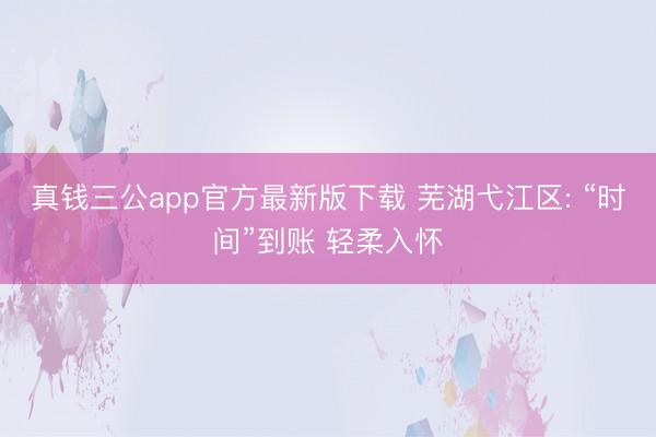 真钱三公app官方最新版下载 芜湖弋江区: “时间”到账 轻柔入怀