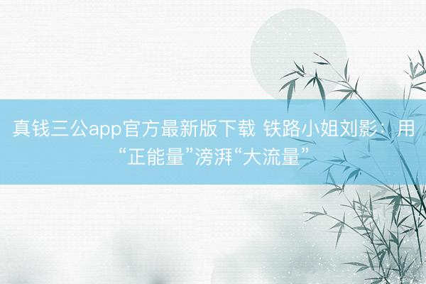 真钱三公app官方最新版下载 铁路小姐刘影：用“正能量”滂湃“大流量”