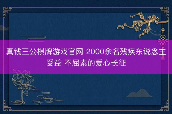 真钱三公棋牌游戏官网 2000余名残疾东说念主受益 不屈素的爱心长征
