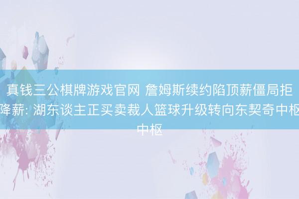 真钱三公棋牌游戏官网 詹姆斯续约陷顶薪僵局拒降薪: 湖东谈主正买卖裁人篮球升级转向东契奇中枢