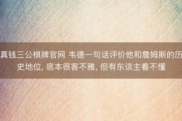 真钱三公棋牌官网 韦德一句话评价他和詹姆斯的历史地位， 底本很客不雅， 但有东谈主看不懂