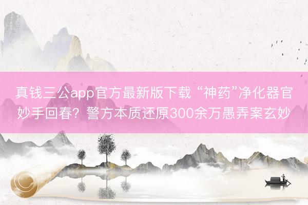 真钱三公app官方最新版下载 “神药”净化器官妙手回春?警方本质还原300余万愚弄案玄妙