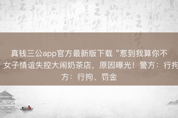 真钱三公app官方最新版下载 “惹到我算你不安定”!女子情谊失控大闹奶茶店,原因曝光!警方:行拘、罚金