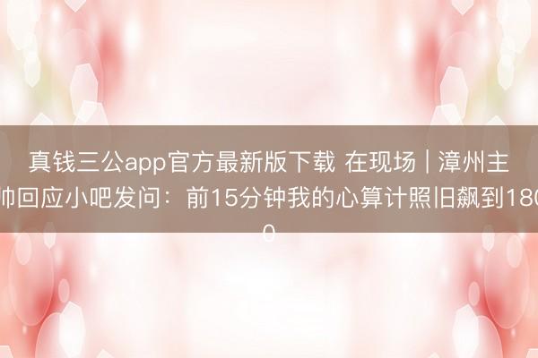 真钱三公app官方最新版下载 在现场 | 漳州主帅回应小吧发问:前15分钟我的心算计照旧飙到180