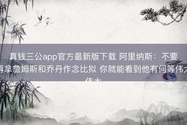 真钱三公app官方最新版下载 阿里纳斯：不要再拿詹姆斯和乔丹作念比拟 你就能看到他有何等伟大