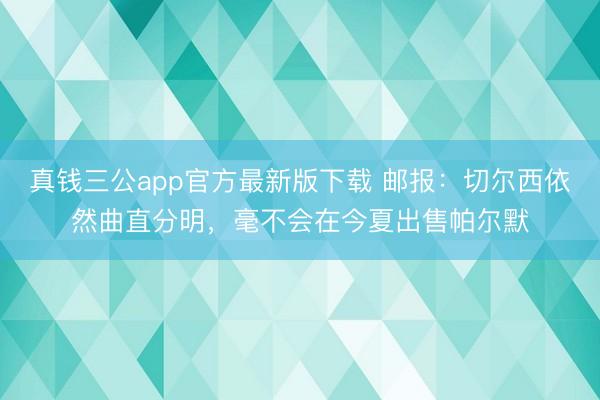 真钱三公app官方最新版下载 邮报：切尔西依然曲直分明，毫不会在今夏出售帕尔默