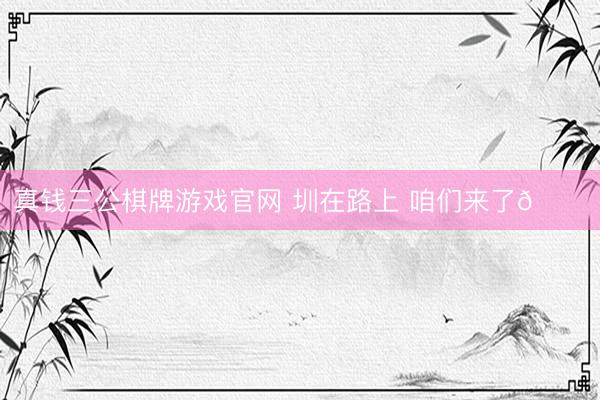 真钱三公棋牌游戏官网 圳在路上 咱们来了👊
