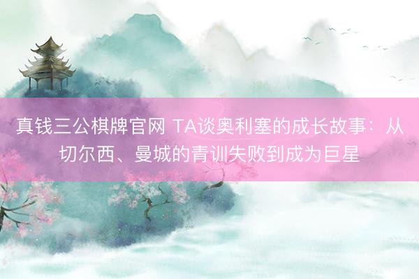 真钱三公棋牌官网 TA谈奥利塞的成长故事：从切尔西、曼城的青训失败到成为巨星