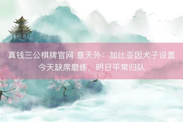真钱三公棋牌官网 意天外：加比亚因犬子设置今天缺席磨练，明日平常归队