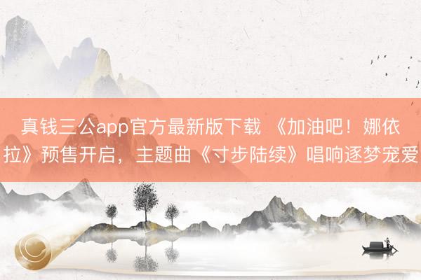 真钱三公app官方最新版下载 《加油吧！娜依拉》预售开启，主题曲《寸步陆续》唱响逐梦宠爱