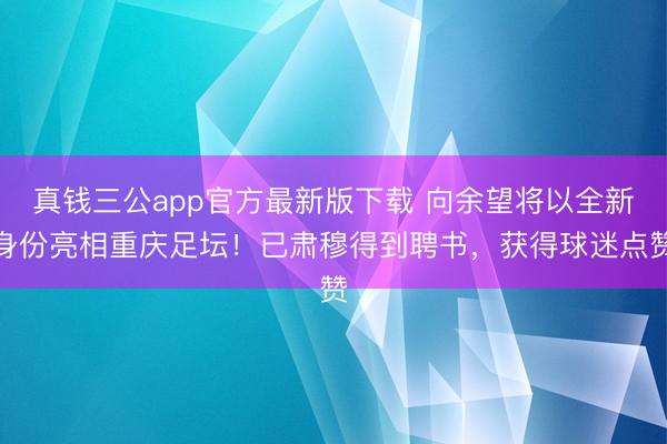 真钱三公app官方最新版下载 向余望将以全新身份亮相重庆足坛！已肃穆得到聘书，获得球迷点赞