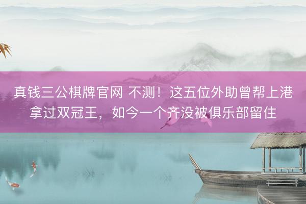 真钱三公棋牌官网 不测！这五位外助曾帮上港拿过双冠王，如今一个齐没被俱乐部留住