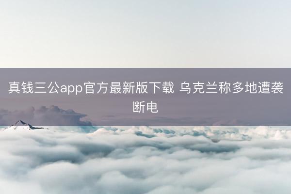 真钱三公app官方最新版下载 乌克兰称多地遭袭断电