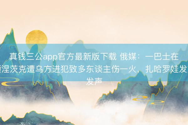 真钱三公app官方最新版下载 俄媒：一巴士在顿涅茨克遭乌方进犯致多东谈主伤一火，扎哈罗娃发声