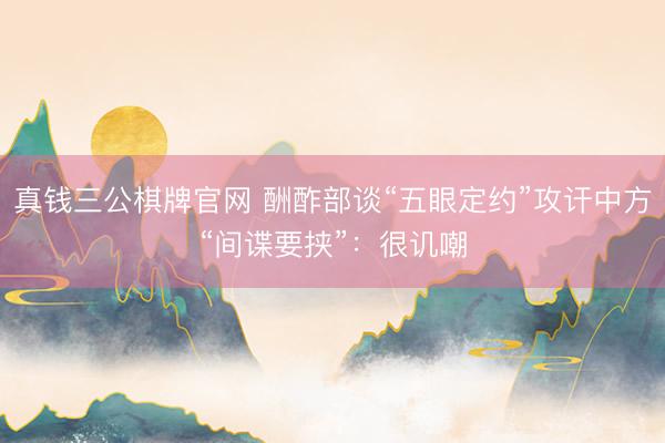 真钱三公棋牌官网 酬酢部谈“五眼定约”攻讦中方“间谍要挟”：很讥嘲
