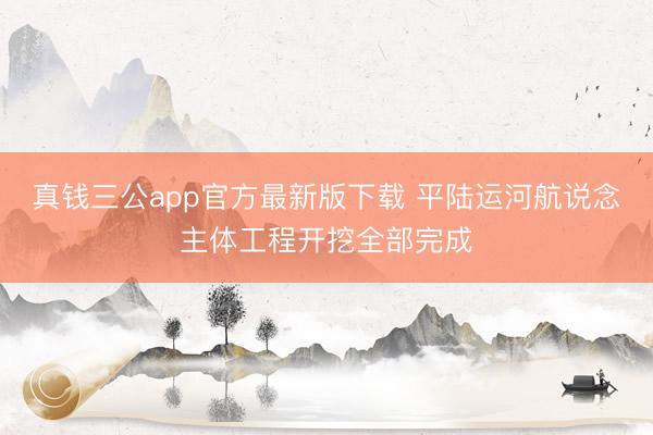 真钱三公app官方最新版下载 平陆运河航说念主体工程开挖全部完成