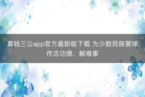 真钱三公app官方最新版下载 为少数民族寰球作念功德、解难事