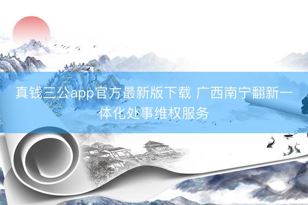 真钱三公app官方最新版下载 广西南宁翻新一体化处事维权服务