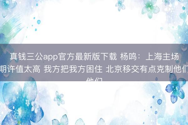 真钱三公app官方最新版下载 杨鸣：上海主场期许值太高 我方把我方困住 北京移交有点克制他们