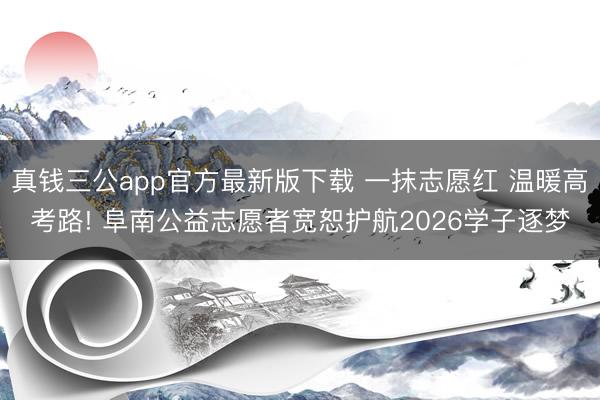 真钱三公app官方最新版下载 一抹志愿红 温暖高考路! 阜南公益志愿者宽恕护航2026学子逐梦