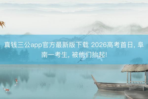 真钱三公app官方最新版下载 2026高考首日， 阜南一考生， 被他们抬起!